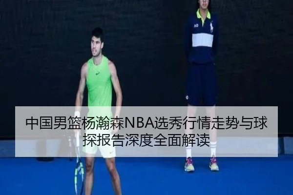 中国男篮杨瀚森NBA选秀行情走势与球探报告深度全面解读