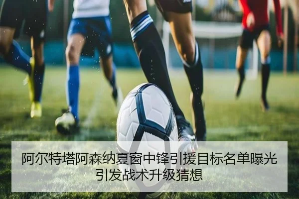 阿尔特塔阿森纳夏窗中锋引援目标名单曝光引发战术升级猜想
