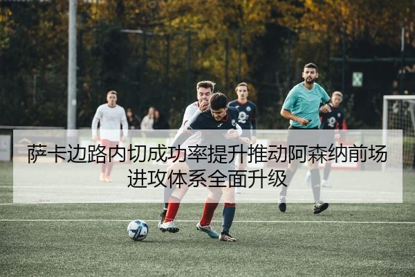 萨卡边路内切成功率提升推动阿森纳前场进攻体系全面升级